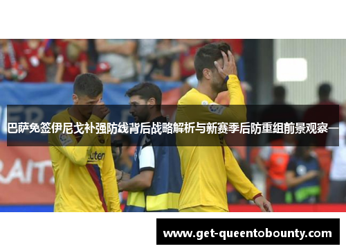 巴萨免签伊尼戈补强防线背后战略解析与新赛季后防重组前景观察一